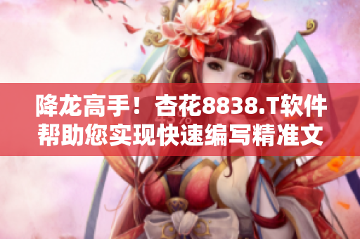 降龙高手！杏花8838.T软件帮助您实现快速编写精准文章！