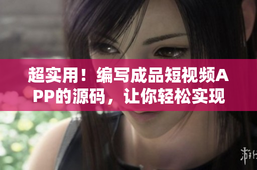 超实用！编写成品短视频APP的源码，让你轻松实现自己的APP创意