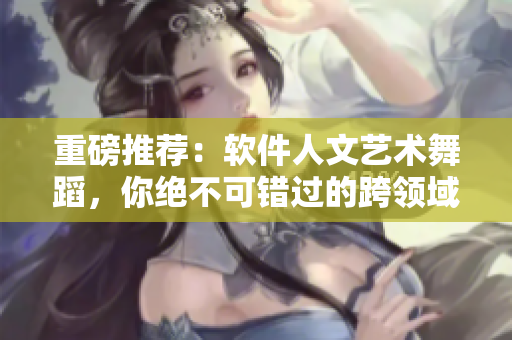 重磅推荐：软件人文艺术舞蹈，你绝不可错过的跨领域融合！