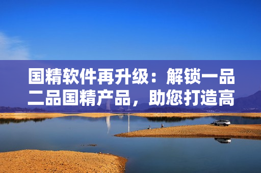 国精软件再升级：解锁一品二品国精产品，助您打造高效工作流程