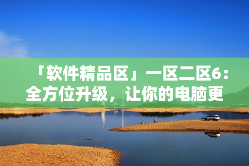 「软件精品区」一区二区6：全方位升级，让你的电脑更加智能享受