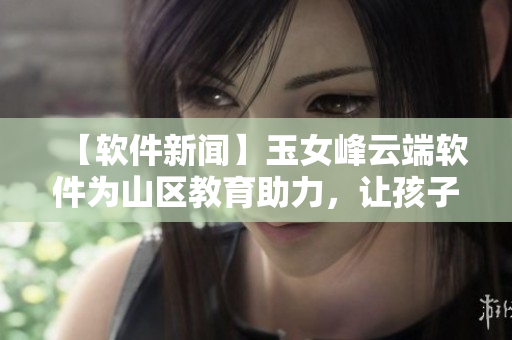 【软件新闻】玉女峰云端软件为山区教育助力，让孩子们拥有同等学习机会