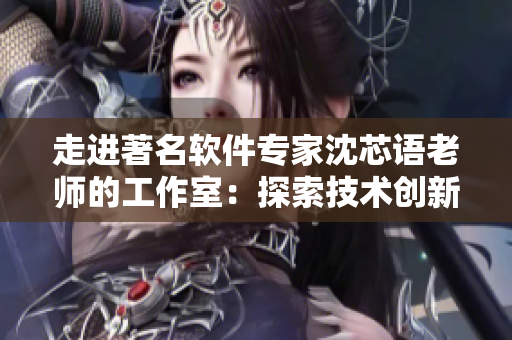 走进著名软件专家沈芯语老师的工作室：探索技术创新和编程世界