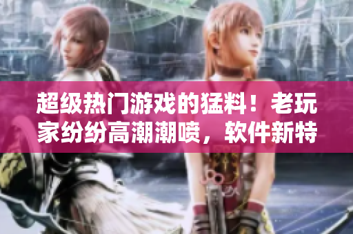 超级热门游戏的猛料！老玩家纷纷高潮潮喷，软件新特性大揭露！