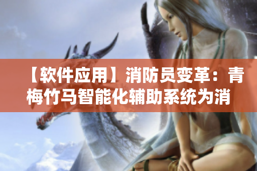 【软件应用】消防员变革：青梅竹马智能化辅助系统为消防救援带来新变革