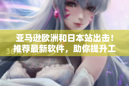 亚马逊欧洲和日本站出击！推荐最新软件，助你提升工作效率