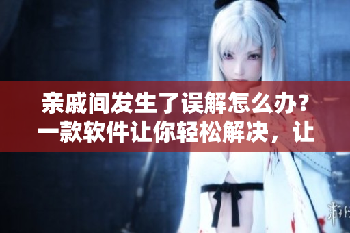 亲戚间发生了误解怎么办？一款软件让你轻松解决，让你重新与亲戚们相处融洽。