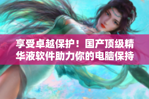 享受卓越保护！国产顶级精华液软件助力你的电脑保持优良运行状态