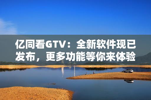 亿同看GTV：全新软件现已发布，更多功能等你来体验！