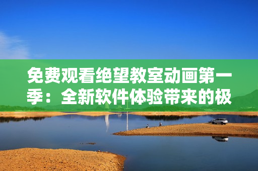 免费观看绝望教室动画第一季：全新软件体验带来的极致享受