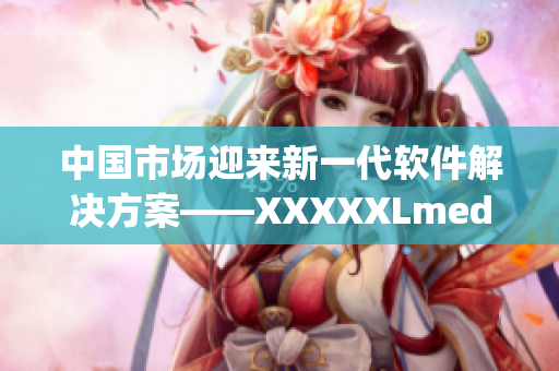 中国市场迎来新一代软件解决方案——XXXXXLmedjyf