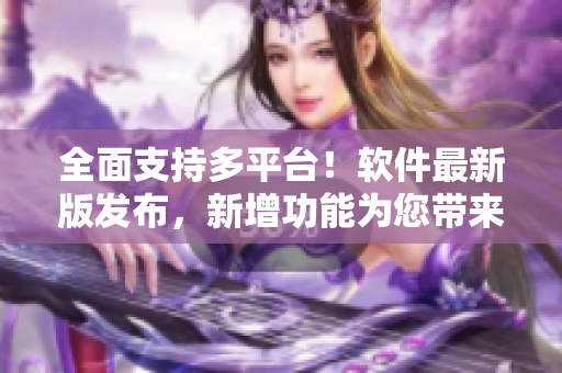 全面支持多平台！软件最新版发布，新增功能为您带来更畅快体验