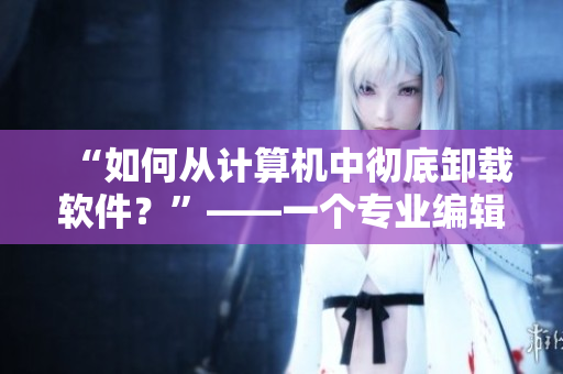 “如何从计算机中彻底卸载软件？”——一个专业编辑的教程