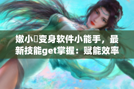 嫩小槡变身软件小能手，最新技能get掌握：赋能效率提升