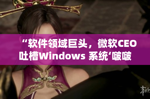 “软件领域巨头，微软CEO吐槽Windows 系统‘啵啵那么大’”