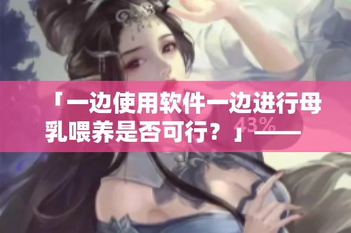 「一边使用软件一边进行母乳喂养是否可行？」—— 编者有话说