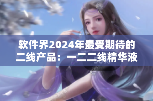 软件界2024年最受期待的二线产品：一二二线精华液