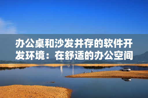 办公桌和沙发并存的软件开发环境：在舒适的办公空间中提高生产力