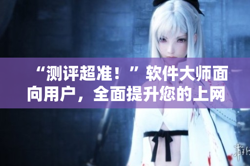 “测评超准！”软件大师面向用户，全面提升您的上网体验！