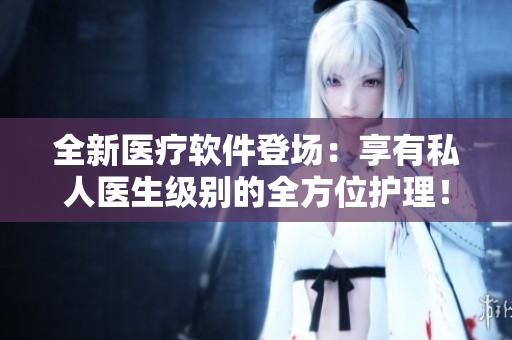 全新医疗软件登场：享有私人医生级别的全方位护理！