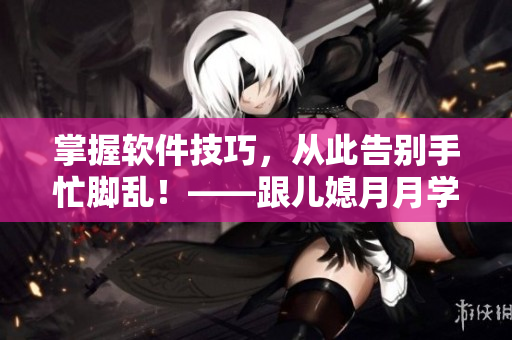 掌握软件技巧，从此告别手忙脚乱！——跟儿媳月月学习高效操作方法