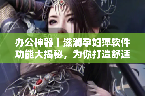 办公神器丨滋润孕妇萍软件功能大揭秘，为你打造舒适高效办公环境