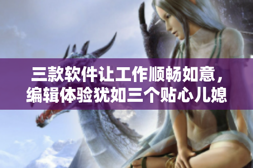 三款软件让工作顺畅如意，编辑体验犹如三个贴心儿媳妇