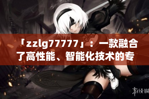 「zzlg77777」：一款融合了高性能、智能化技术的专业软件