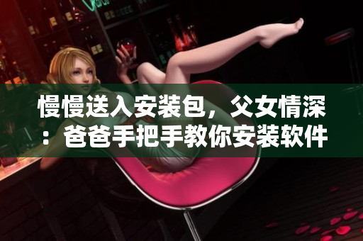 慢慢送入安装包，父女情深：爸爸手把手教你安装软件。
