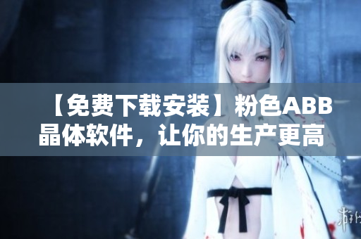 【免费下载安装】粉色ABB晶体软件，让你的生产更高效！