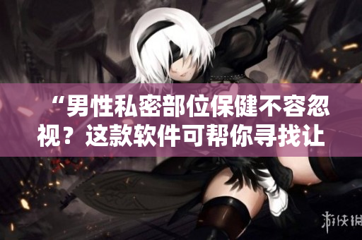 “男性私密部位保健不容忽视？这款软件可帮你寻找让男性变大变粗变长的食物！”