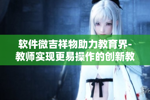 软件微吉祥物助力教育界-教师实现更易操作的创新教学方式