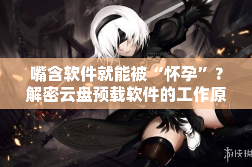 嘴含软件就能被“怀孕”？解密云盘预载软件的工作原理