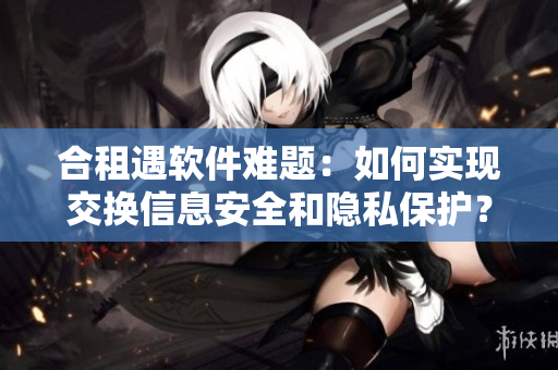 合租遇软件难题：如何实现交换信息安全和隐私保护？