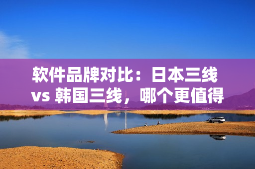 软件品牌对比：日本三线 vs 韩国三线，哪个更值得推荐？