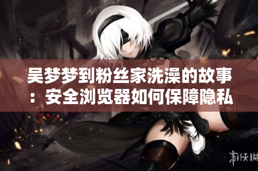 吴梦梦到粉丝家洗澡的故事：安全浏览器如何保障隐私？