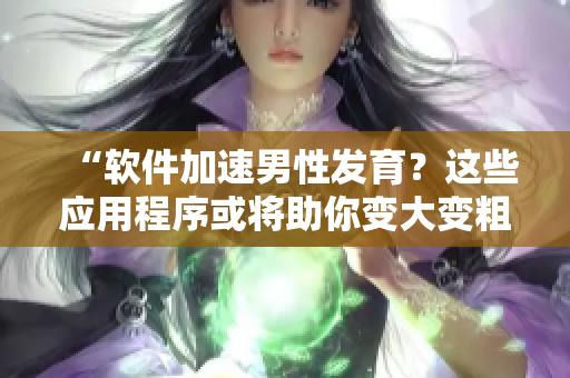“软件加速男性发育？这些应用程序或将助你变大变粗变长！”