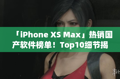 「iPhone XS Max」热销国产软件榜单！Top10细节揭秘