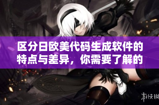 区分日欧美代码生成软件的特点与差异，你需要了解的是什么？