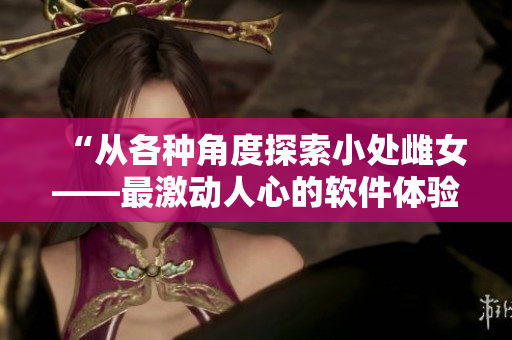 “从各种角度探索小处雌女——最激动人心的软件体验”