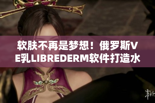 软肤不再是梦想！俄罗斯VE乳LIBREDERM软件打造水润肌肤