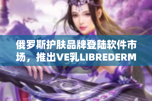 俄罗斯护肤品牌登陆软件市场，推出VE乳LIBREDERM云端服务