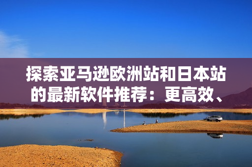 探索亚马逊欧洲站和日本站的最新软件推荐：更高效、更智能、更便捷