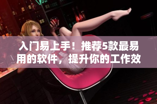 入门易上手！推荐5款最易用的软件，提升你的工作效率