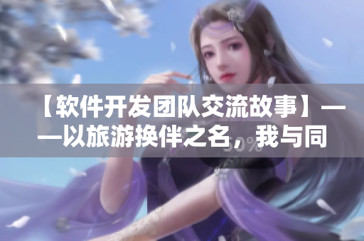 【软件开发团队交流故事】——以旅游换伴之名，我与同事们的心灵沟通