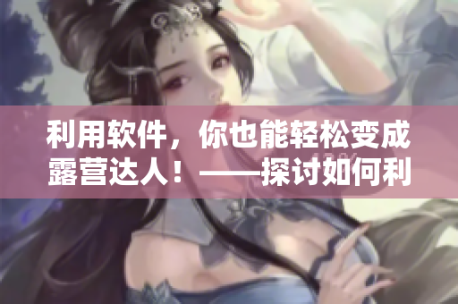 利用软件，你也能轻松变成露营达人！——探讨如何利用软件提高露营体验
