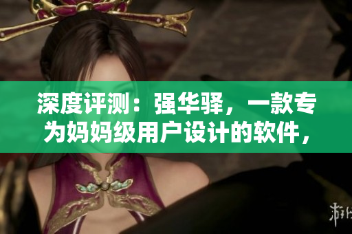 深度评测：强华驿，一款专为妈妈级用户设计的软件，拥有7种核心功能