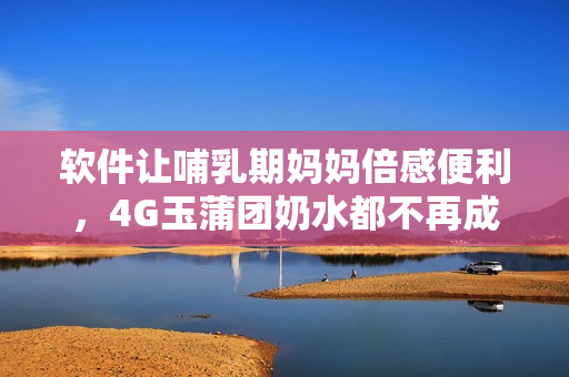 软件让哺乳期妈妈倍感便利，4G玉蒲团奶水都不再成难题！