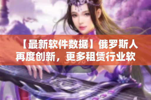 【最新软件数据】俄罗斯人再度创新，更多租赁行业软件问世！