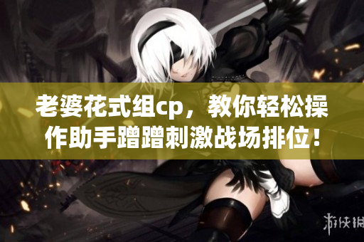 老婆花式组cp，教你轻松操作助手蹭蹭刺激战场排位！